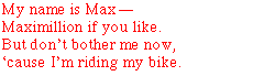 My name is MaxMaximillian if you like.But don't bother me now,�cause I'm riding my bike.