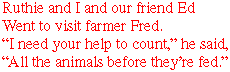 Ruthie and I and our friend Ed
Went to visit farmer Fred.
"I need your help to count," he said,
"All the animals before they're fed."