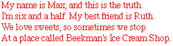 My name is Max, and this is the truth. I'm six and a half. My best friend is Ruth.
We love sweets, so sometime we stop At a place called Beekman's Ice Cream Shop.