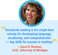 "Storybook reading is the single best activity for developing language, vocabulary, and comprehension - key skills for success in reading!"