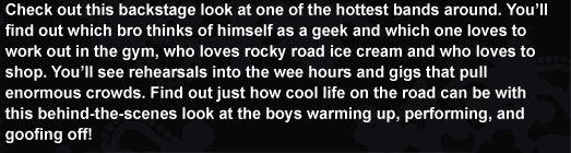 Check out this backstage look at one of the hottest bands around. You'll find out which bro thinks of himself as a geek and which one loves to work out in the gym, who loves rocky road ice cream and who loves to shop. You’ll see rehearsals into the wee hours and gigs that pull enormous crowds. Find out just how cool life on the road can be with this behind-the-scenes look at the boys warming up, performing, and goofing off!