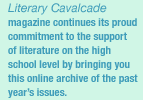 Literary Cavalcade magazine continues its proud commitment to the support of literature on the High School level by bringing you this online archive of the past year's issues.